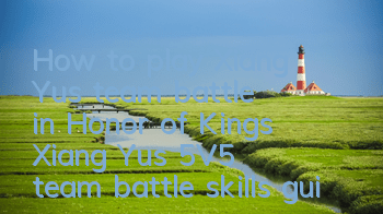 How to play Xiang Yu's team battle in Honor of Kings Xiang Yu's 5V5 team battle skills guide
