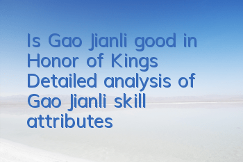 Is Gao Jianli good in Honor of Kings? Detailed analysis of Gao Jianli skill attributes