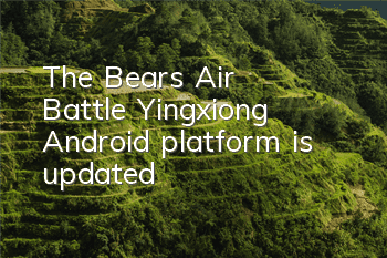 The Bears' Air Battle Yingxiong Android platform is updated