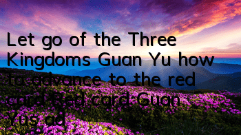 Let go of the Three Kingdoms Guan Yu how to advance to the red card? Red card Guan Yu's advanced prediction