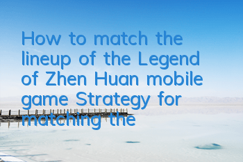 How to match the lineup of the Legend of Zhen Huan mobile game? Strategy for matching the lineup