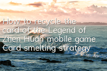 How to recycle the card of the Legend of Zhen Huan mobile game? Card smelting strategy