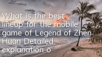 What is the best lineup for the mobile game of Legend of Zhen Huan? Detailed explanation of the high combat power lineup