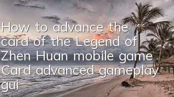 How to advance the card of the Legend of Zhen Huan mobile game? Card advanced gameplay guide