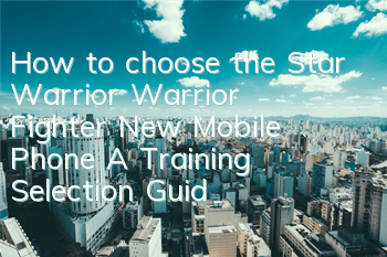 How to choose the Star Warrior Warrior Fighter? New Mobile Phone A Training Selection Guide