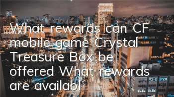 What rewards can CF mobile game Crystal Treasure Box be offered? What rewards are available in Crystal Treasure Box