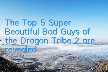 The Top 5 Super Beautiful Bad Guys of the Dragon Tribe 2 are revealed