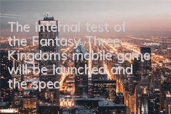 The internal test of the Fantasy Three Kingdoms mobile game will be launched, and the special gameplay will be exploded for the first time