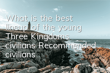 What is the best lineup of the young Three Kingdoms civilians? Recommended civilians
