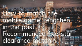 How to match the mobile game Fengchen in the past? Recommended five-star clearance matching