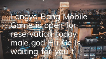 Langya Bang Mobile Game is open for reservation today, male god Hu Ge is waiting for you to make an appointment