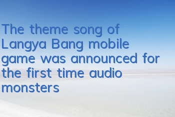 The theme song of Langya Bang mobile game was announced for the first time, audio monsters personally fucked