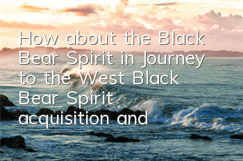 How about the Black Bear Spirit in Journey to the West? Black Bear Spirit acquisition and attribute illustration