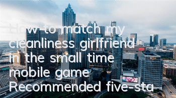 How to match my cleanliness girlfriend in the small time mobile game? Recommended five-star matching strategy