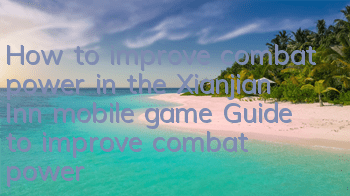How to improve combat power in the Xianjian Inn mobile game? Guide to improve combat power for beginners