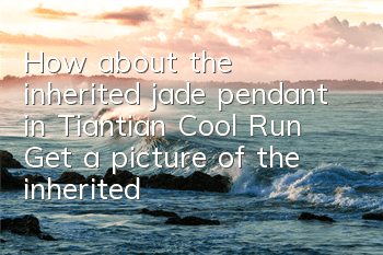 How about the inherited jade pendant in Tiantian Cool Run? Get a picture of the inherited jade pendant attributes