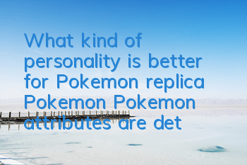 What kind of personality is better for Pokemon replica Pokemon? Pokemon attributes are detailed