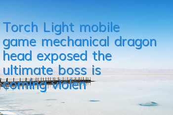 Torch Light mobile game mechanical dragon head exposed, the ultimate boss is coming violently