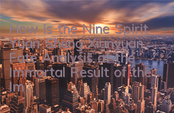 How is the Nine Spirit Yuan Sheng Xianyuan Fate? Analysis of the Immortal Result of the Immortal Result