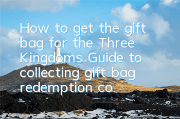 How to get the gift bag for the Three Kingdoms? Guide to collecting gift bag redemption codes