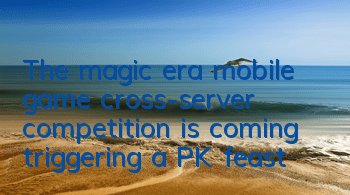 The magic era mobile game cross-server competition is coming, triggering a PK feast