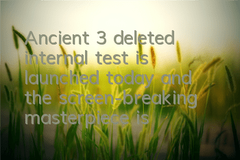 Ancient 3 deleted internal test is launched today, and the screen-breaking masterpiece is coming