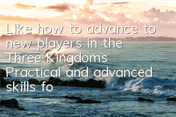 Like how to advance to new players in the Three Kingdoms? Practical and advanced skills for beginners