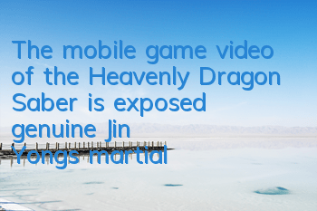 The mobile game video of the Heavenly Dragon Saber is exposed, genuine Jin Yong's martial arts reappears