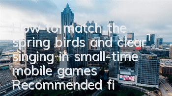 How to match the spring birds and clear singing in small-time mobile games? Recommended five-star clearance matching