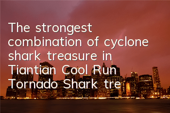 The strongest combination of cyclone shark treasure in Tiantian Cool Run Tornado Shark treasure in Tiantian Cool Shark treasure matching strategy