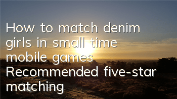 How to match denim girls in small time mobile games? Recommended five-star matching