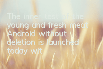 The inner test of the young and fresh meat Android without deletion is launched today, with 15 major events helping