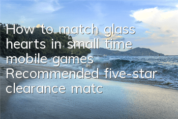 How to match glass hearts in small time mobile games? Recommended five-star clearance matching
