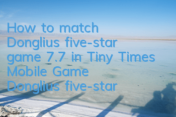 How to match Dongliu’s five-star game 7.7 in Tiny Times Mobile Game? Dongliu’s five-star game strategy