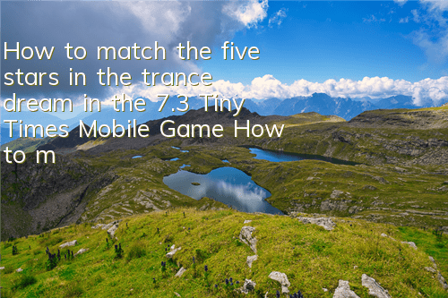How to match the five stars in the trance dream in the 7.3 Tiny Times Mobile Game How to match the five stars in the trance dream in the trance dream