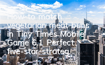 How to match vegetarian meat buns in Tiny Times Mobile Game 6.1? Perfect five-star strategy