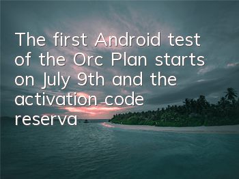 The first Android test of the Orc Plan starts on July 9th, and the activation code reservation is opened