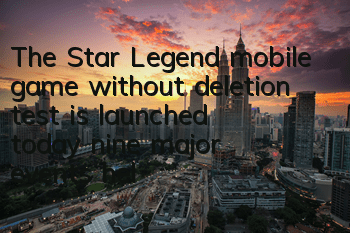 The Star Legend mobile game without deletion test is launched today, nine major events help