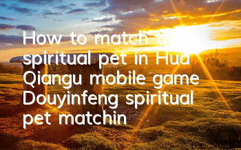 How to match the spiritual pet in Hua Qiangu mobile game? Douyinfeng spiritual pet matching strategy