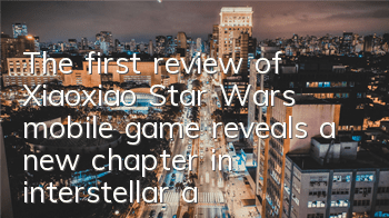 The first review of Xiaoxiao Star Wars mobile game reveals a new chapter in interstellar adventure