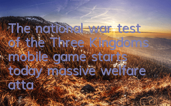 The national war test of the Three Kingdoms mobile game starts today, massive welfare attacks are coming in explosively