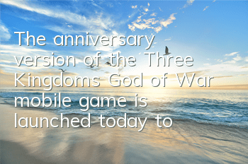 The anniversary version of the Three Kingdoms God of War mobile game is launched today to experience the new Three Kingdoms battle