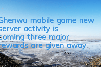 Shenwu mobile game new server activity is coming, three major rewards are given away