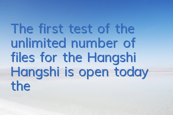 The first test of the unlimited number of files for the Hangshi Hangshi is open today, the promotional video is exposed