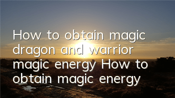 How to obtain magic dragon and warrior magic energy? How to obtain magic energy