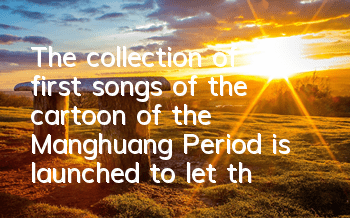 The collection of first songs of the cartoon of the Manghuang Period is launched to let the world hear your voice