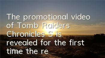 The promotional video of Tomb Raiders' Chronicles S is revealed for the first time, the real scene of the Seven Star Lu Palace is revealed