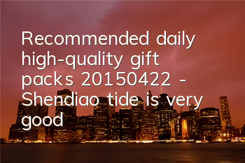Recommended daily high-quality gift packs (20150422) - Shendiao tide is very good