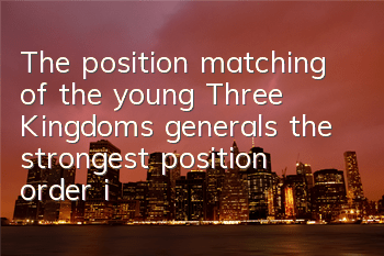 The position matching of the young Three Kingdoms generals, the strongest position order is recommended