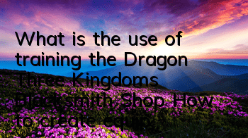 What is the use of training the Dragon Three Kingdoms Blacksmith Shop? How to create equipment for the blacksmith Shop